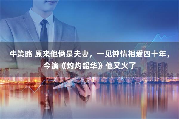 牛策略 原来他俩是夫妻，一见钟情相爱四十年，今演《灼灼韶华》他又火了