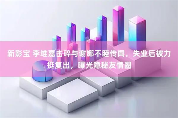 新影宝 李维嘉击碎与谢娜不睦传闻，失业后被力挺复出，曝光隐秘友情圈