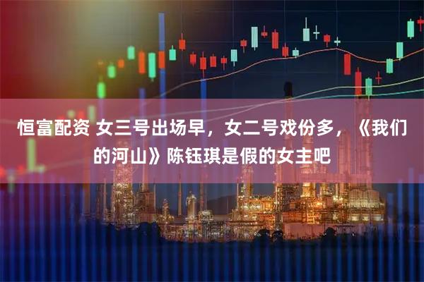 恒富配资 女三号出场早，女二号戏份多，《我们的河山》陈钰琪是假的女主吧