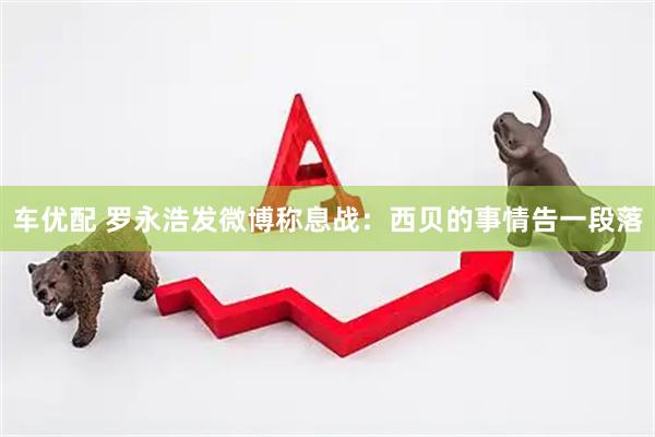 车优配 罗永浩发微博称息战：西贝的事情告一段落