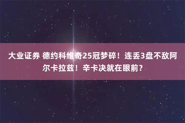 大业证券 德约科维奇25冠梦碎！连丢3盘不敌阿尔卡拉兹！辛卡决就在眼前？