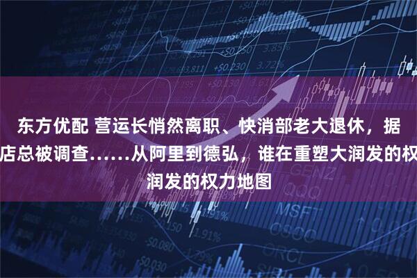 东方优配 营运长悄然离职、快消部老大退休，据传多位店总被调查……从阿里到德弘，谁在重塑大润发的权力地图