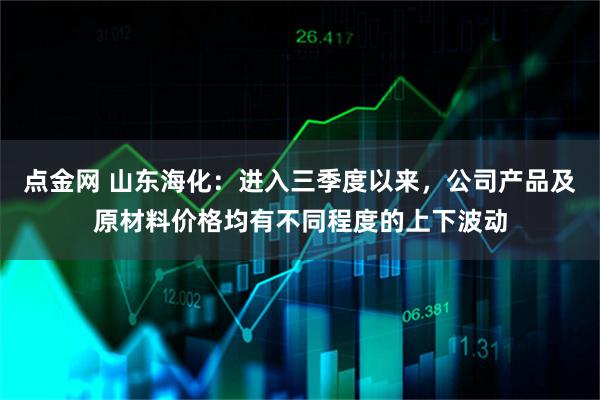 点金网 山东海化：进入三季度以来，公司产品及原材料价格均有不同程度的上下波动