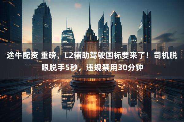 途牛配资 重磅，L2辅助驾驶国标要来了！司机脱眼脱手5秒，违规禁用30分钟