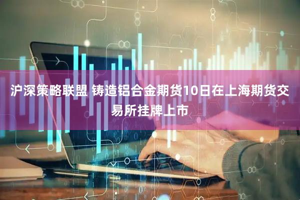 沪深策略联盟 铸造铝合金期货10日在上海期货交易所挂牌上市