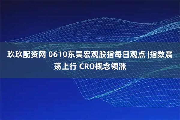 玖玖配资网 0610东吴宏观股指每日观点 |指数震荡上行 CRO概念领涨