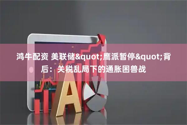 鸿牛配资 美联储&quot;鹰派暂停&quot;背后：关税乱局下的通胀困兽战