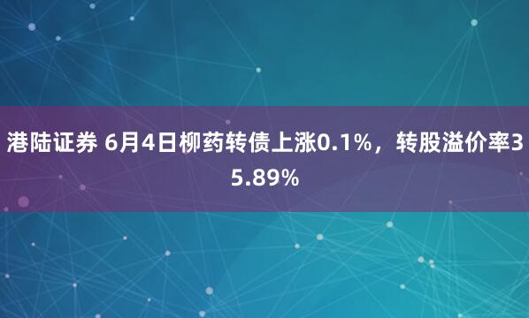 港陆证券 6月4日柳药转债上涨0.1%，转股溢价率35.89%