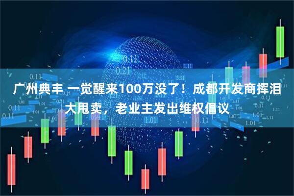 广州典丰 一觉醒来100万没了！成都开发商挥泪大甩卖，老业主发出维权倡议