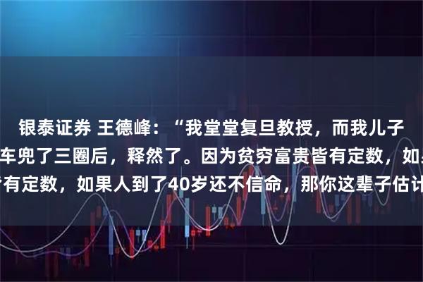 银泰证券 王德峰：“我堂堂复旦教授，而我儿子只上了二本。骑着自行车兜了三圈后，释然了。因为贫穷富贵皆有定数，如果人到了40岁还不信命，那你这辈子估计就这样了！”