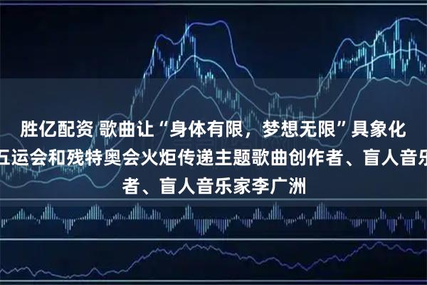 胜亿配资 歌曲让“身体有限，梦想无限”具象化，专访十五运会和残特奥会火炬传递主题歌曲创作者、盲人音乐家李广洲