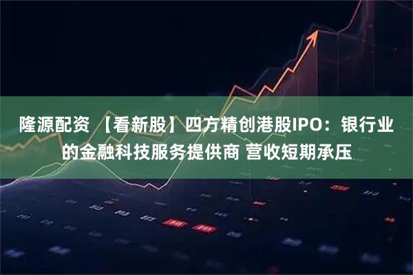 隆源配资 【看新股】四方精创港股IPO：银行业的金融科技服务提供商 营收短期承压