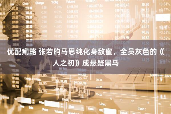 优配痢略 张若昀马思纯化身敌蜜，全员灰色的《人之初》成悬疑黑马