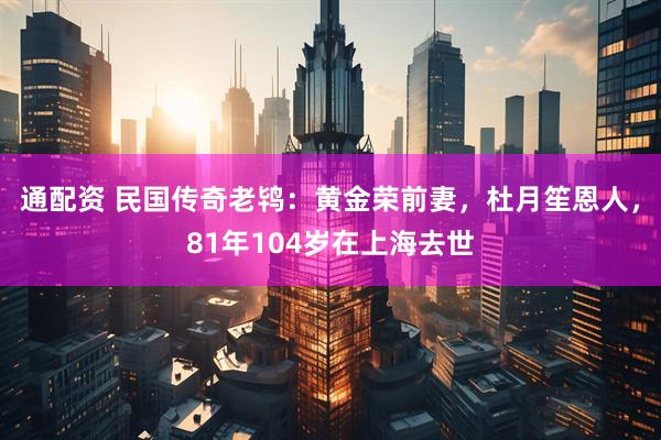 通配资 民国传奇老鸨：黄金荣前妻，杜月笙恩人，81年104岁在上海去世