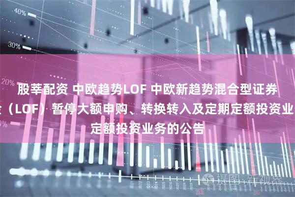 股莘配资 中欧趋势LOF 中欧新趋势混合型证券投资基金（LOF）暂停大额申购、转换转入及定期定额投资业务的公告