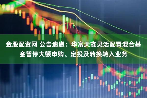 金股配资网 公告速递：华富天鑫灵活配置混合基金暂停大额申购、定投及转换转入业务