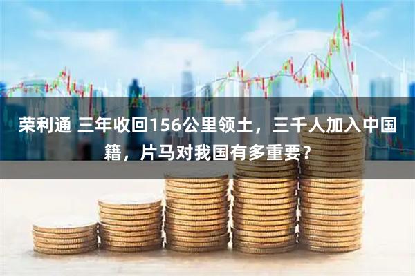 荣利通 三年收回156公里领土，三千人加入中国籍，片马对我国有多重要？