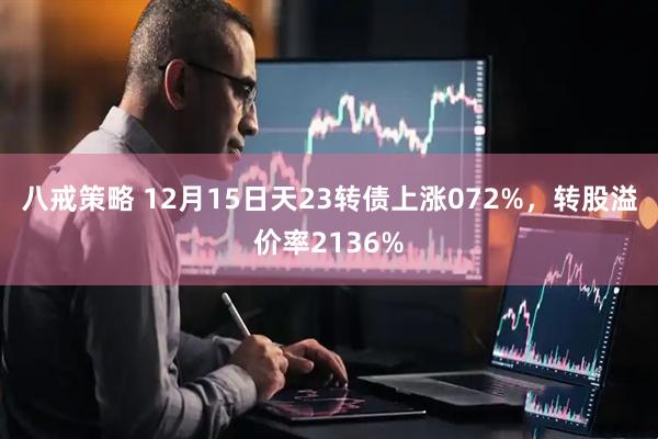 八戒策略 12月15日天23转债上涨072%，转股溢价率2136%