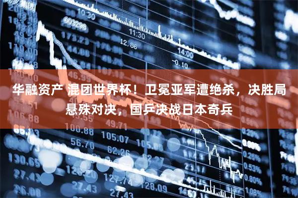 华融资产 混团世界杯！卫冕亚军遭绝杀，决胜局悬殊对决，国乒决战日本奇兵