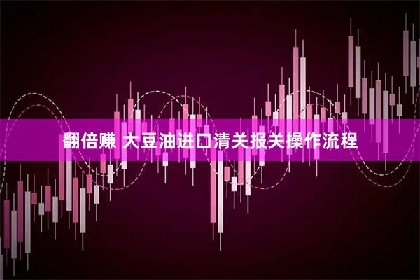 翻倍赚 大豆油进口清关报关操作流程