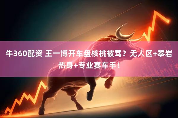 牛360配资 王一博开车盘核桃被骂？无人区+攀岩热身+专业赛车手！