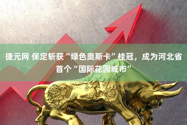 捷元网 保定斩获“绿色奥斯卡”桂冠，成为河北省首个“国际花园城市”