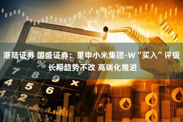 港陆证券 国盛证券：重申小米集团-W“买入”评级 长期趋势不改 高端化推进