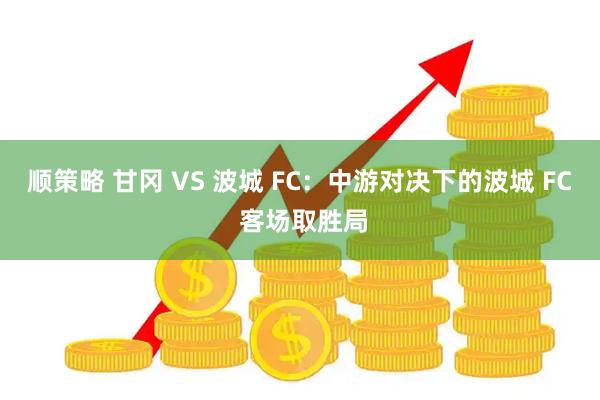 顺策略 甘冈 VS 波城 FC：中游对决下的波城 FC 客场取胜局