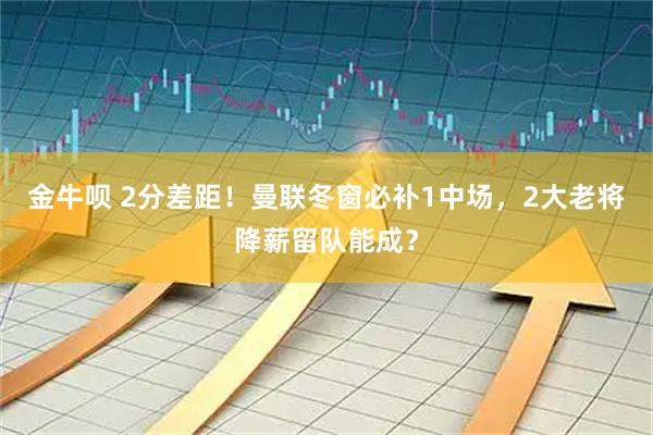 金牛呗 2分差距！曼联冬窗必补1中场，2大老将降薪留队能成？