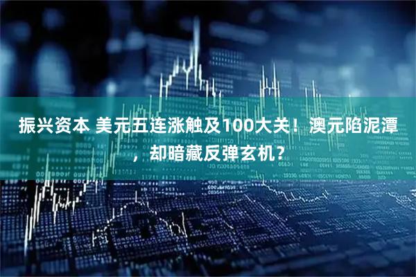 振兴资本 美元五连涨触及100大关！澳元陷泥潭，却暗藏反弹玄机？
