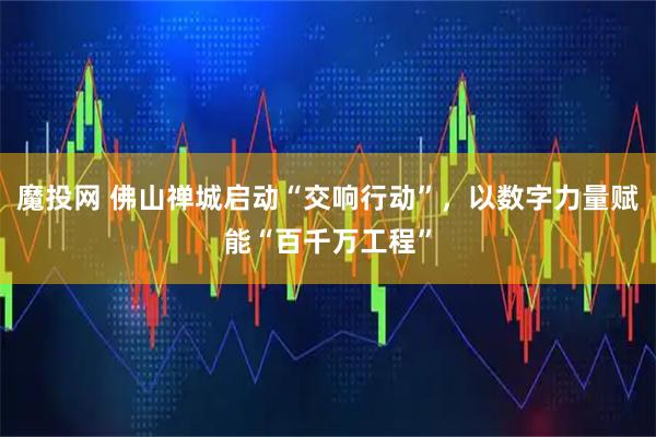 魔投网 佛山禅城启动“交响行动”，以数字力量赋能“百千万工程”