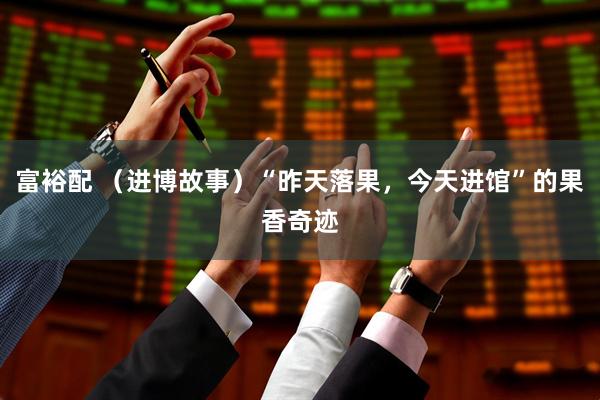富裕配 （进博故事）“昨天落果，今天进馆”的果香奇迹