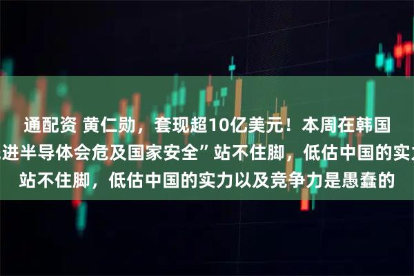 通配资 黄仁勋，套现超10亿美元！本周在韩国表态：“对华出售最先进半导体会危及国家安全”站不住脚，低估中国的实力以及竞争力是愚蠢的