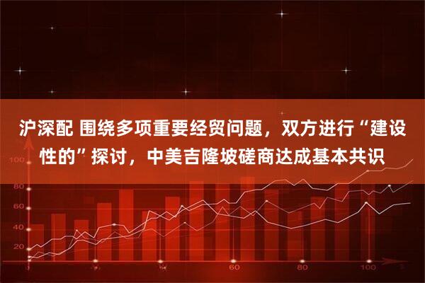 沪深配 围绕多项重要经贸问题，双方进行“建设性的”探讨，中美吉隆坡磋商达成基本共识