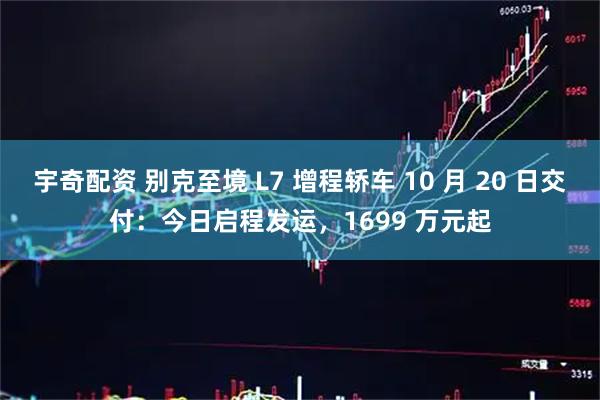 宇奇配资 别克至境 L7 增程轿车 10 月 20 日交付：今日启程发运，1699 万元起