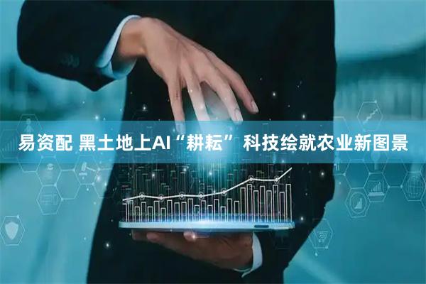 易资配 黑土地上AI“耕耘” 科技绘就农业新图景