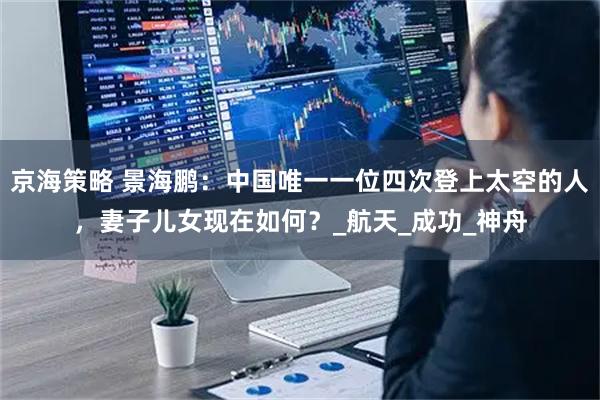 京海策略 景海鹏：中国唯一一位四次登上太空的人，妻子儿女现在如何？_航天_成功_神舟
