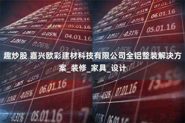 趣炒股 嘉兴欧彩建材科技有限公司全铝整装解决方案_装修_家具_设计