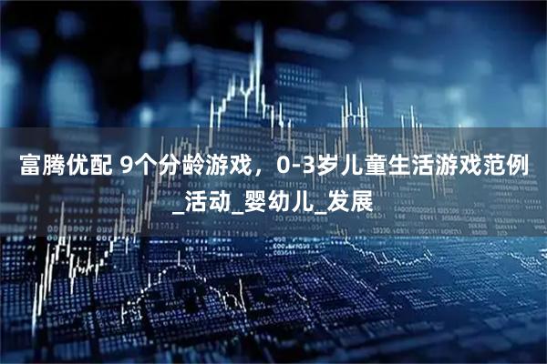 富腾优配 9个分龄游戏，0-3岁儿童生活游戏范例_活动_婴幼儿_发展