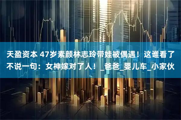 天盈资本 47岁素颜林志玲带娃被偶遇！这谁看了不说一句：女神嫁对了人！_爸爸_婴儿车_小家伙