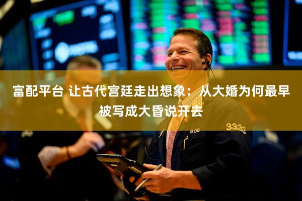 富配平台 让古代宫廷走出想象：从大婚为何最早被写成大昏说开去