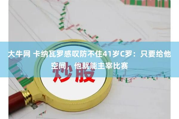 大牛网 卡纳瓦罗感叹防不住41岁C罗：只要给他空间，他就能主宰比赛